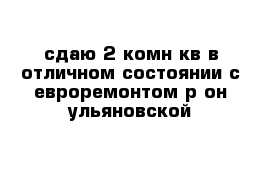 сдаю 2-комн кв в отличном состоянии с евроремонтом р-он ульяновской